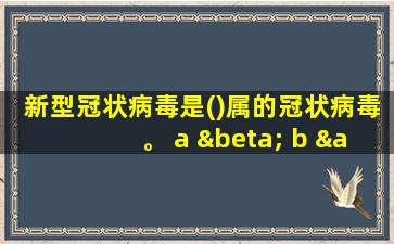 新型冠状病毒是()属的冠状病毒。 a β b α c γ d δ